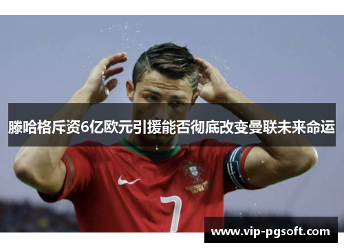 滕哈格斥资6亿欧元引援能否彻底改变曼联未来命运