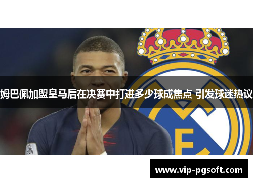 姆巴佩加盟皇马后在决赛中打进多少球成焦点 引发球迷热议