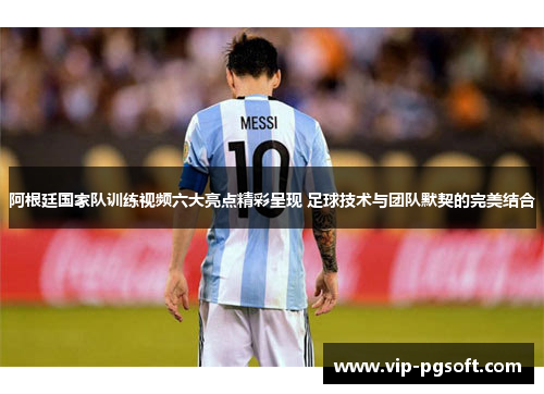 阿根廷国家队训练视频六大亮点精彩呈现 足球技术与团队默契的完美结合