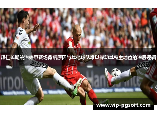 拜仁长期统治德甲赛场背后原因与其他球队难以撼动其霸主地位的深层逻辑